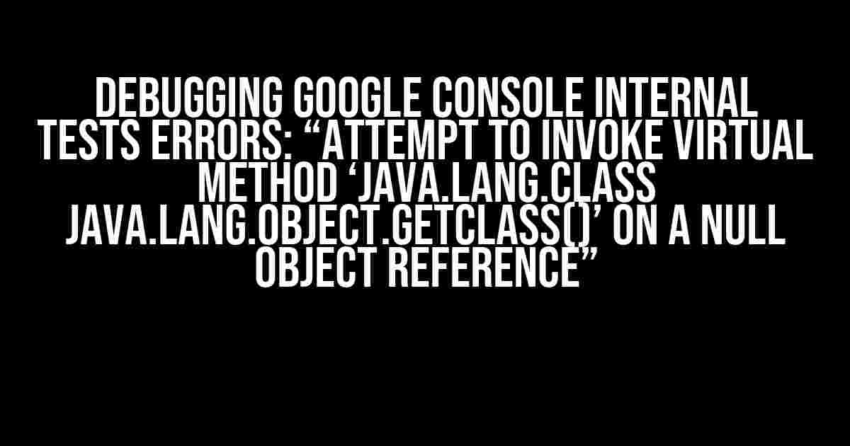 Debugging Google Console Internal Tests Errors: “Attempt to invoke virtual method ‘java.lang.Class java.lang.Object.getClass()’ on a null object reference”